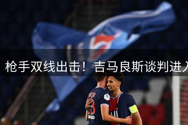 枪手双线出击！吉马良斯谈判进入关键阶段 阿尔特塔密谈维尼修斯